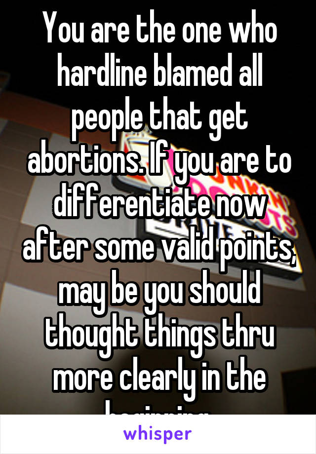 You are the one who hardline blamed all people that get abortions. If you are to differentiate now after some valid points, may be you should thought things thru more clearly in the beginning.