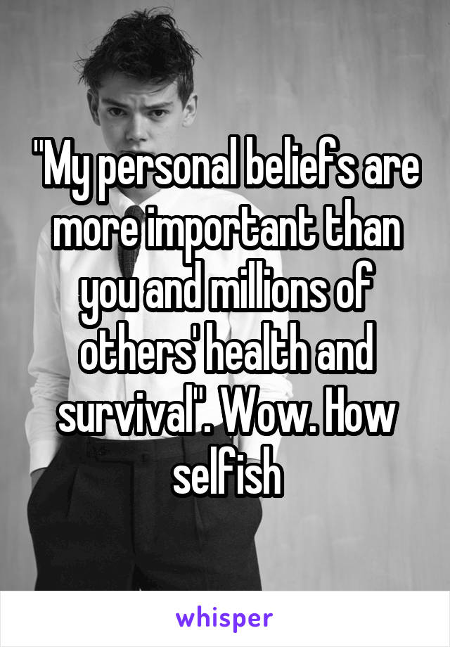 "My personal beliefs are more important than you and millions of others' health and survival". Wow. How selfish