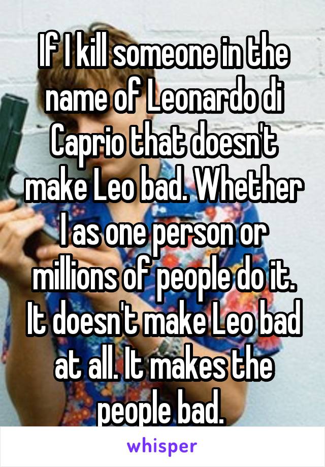 If I kill someone in the name of Leonardo di Caprio that doesn't make Leo bad. Whether I as one person or millions of people do it. It doesn't make Leo bad at all. It makes the people bad. 