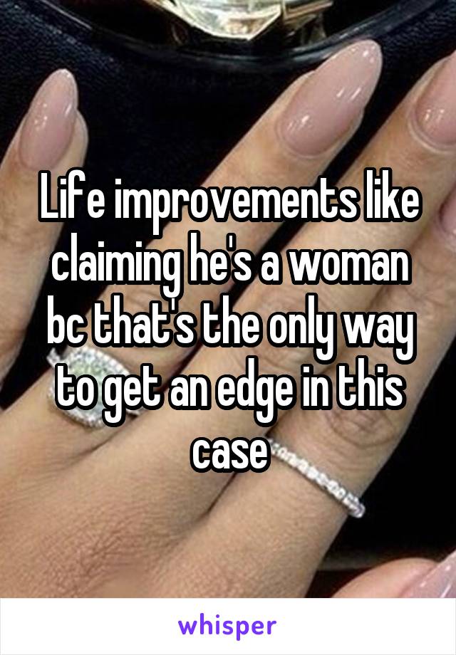 Life improvements like claiming he's a woman bc that's the only way to get an edge in this case