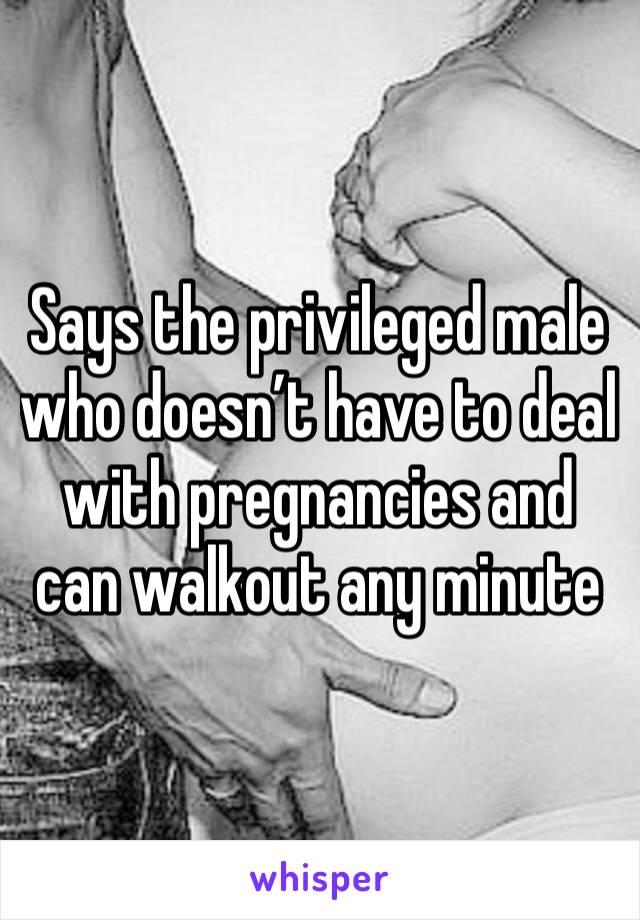 Says the privileged male who doesn’t have to deal with pregnancies and can walkout any minute