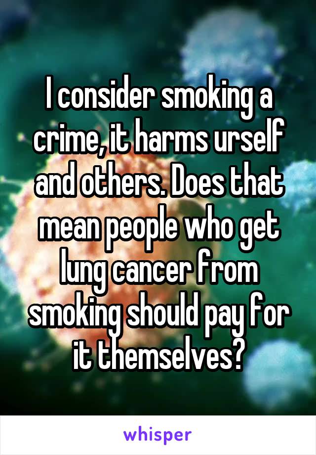 I consider smoking a crime, it harms urself and others. Does that mean people who get lung cancer from smoking should pay for it themselves?