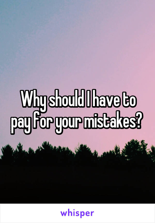 Why should I have to pay for your mistakes? 