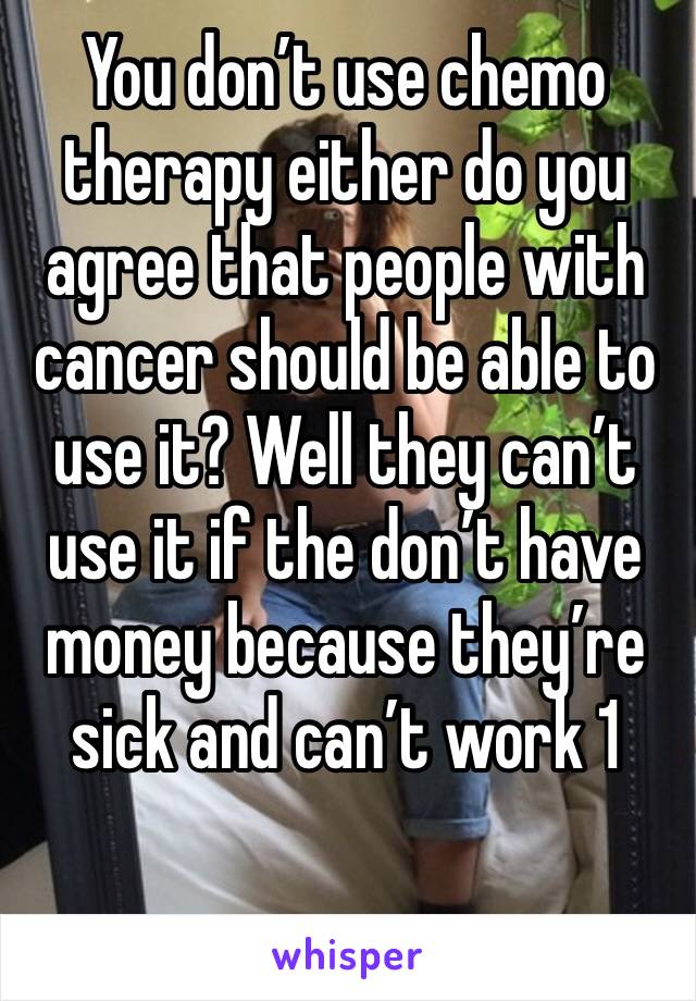 You don’t use chemo therapy either do you agree that people with cancer should be able to use it? Well they can’t use it if the don’t have money because they’re sick and can’t work 1