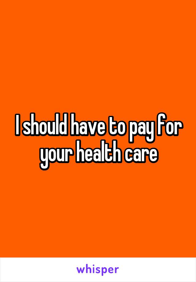 I should have to pay for your health care