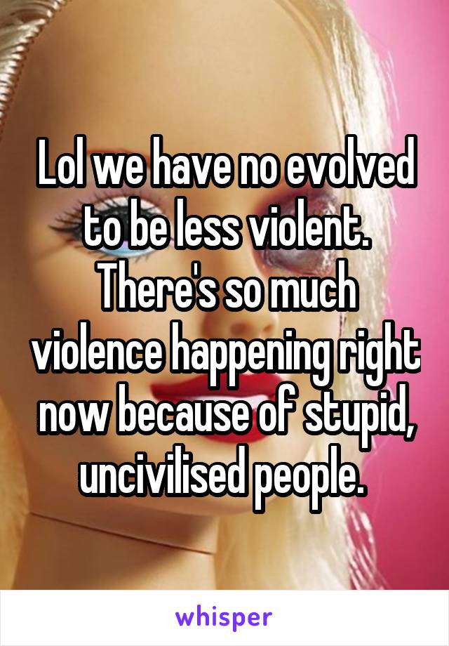 Lol we have no evolved to be less violent. There's so much violence happening right now because of stupid, uncivilised people. 