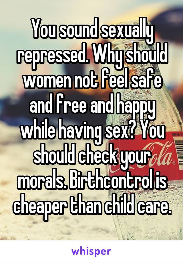 You sound sexually repressed. Why should women not feel safe and free and happy while having sex? You should check your morals. Birthcontrol is cheaper than child care. 