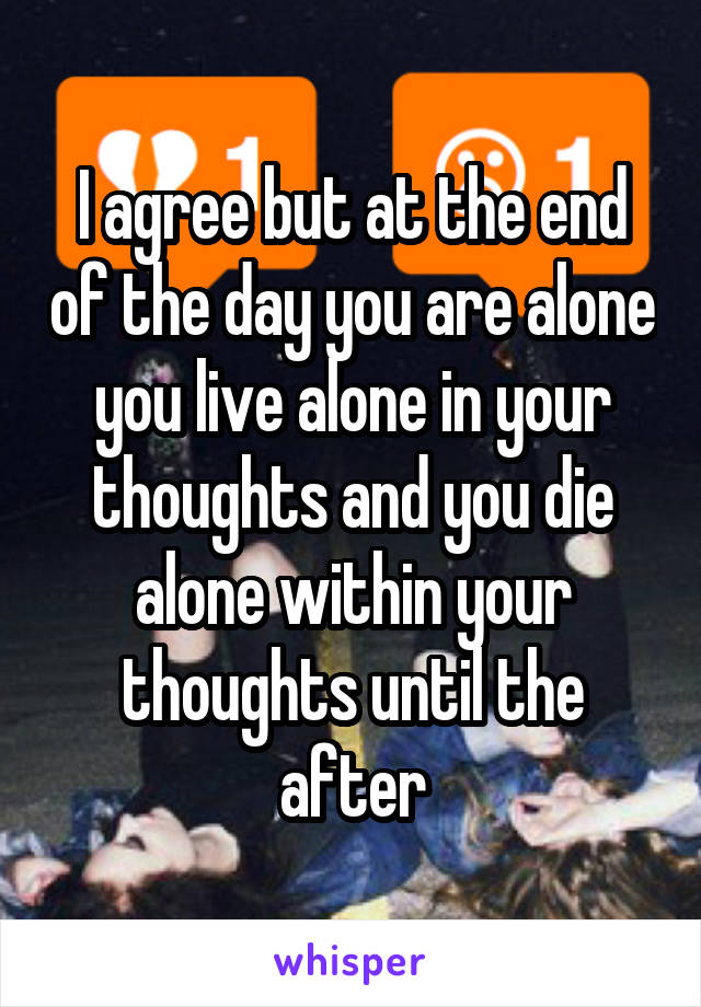 I agree but at the end of the day you are alone you live alone in your thoughts and you die alone within your thoughts until the after