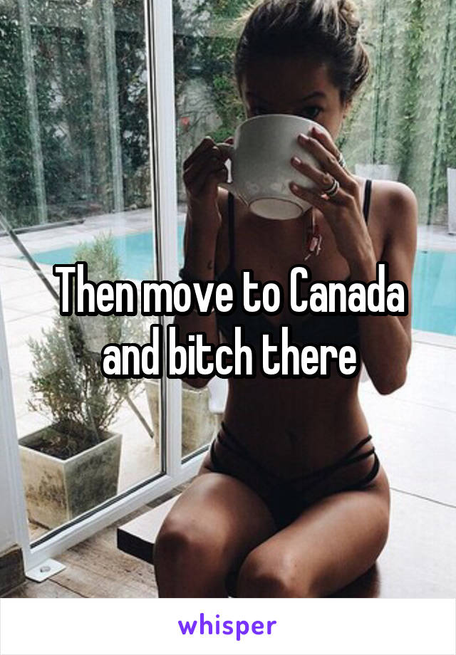 Then move to Canada and bitch there