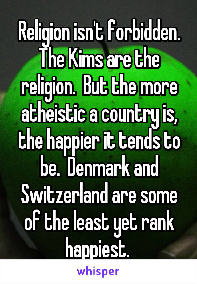 Religion isn't forbidden. The Kims are the religion.  But the more atheistic a country is, the happier it tends to be.  Denmark and Switzerland are some of the least yet rank happiest. 