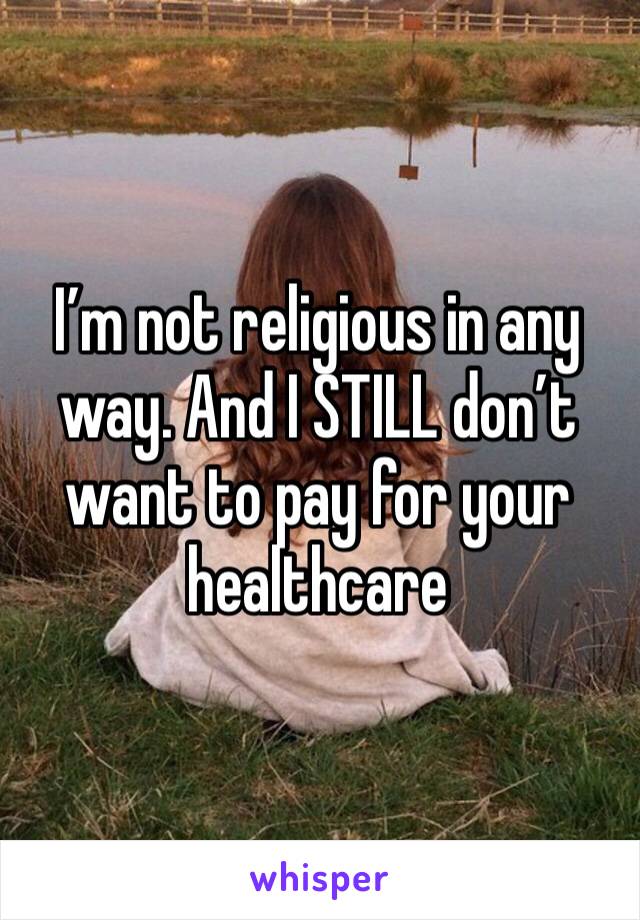 I’m not religious in any way. And I STILL don’t want to pay for your healthcare 