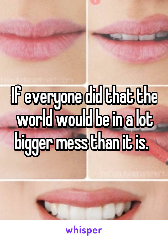 If everyone did that the world would be in a lot bigger mess than it is.  