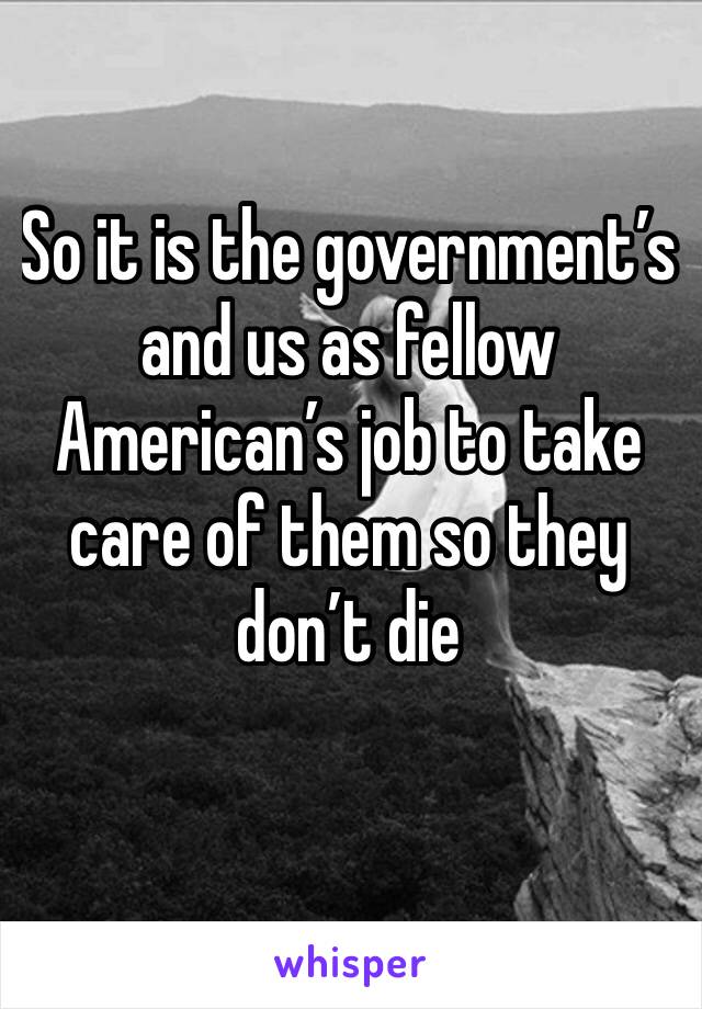 So it is the government’s and us as fellow American’s job to take care of them so they don’t die