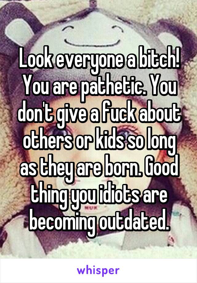 Look everyone a bitch! You are pathetic. You don't give a fuck about others or kids so long as they are born. Good thing you idiots are becoming outdated.