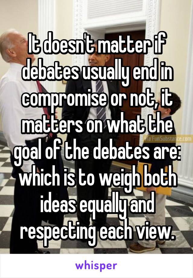 It doesn't matter if debates usually end in compromise or not, it matters on what the goal of the debates are: which is to weigh both ideas equally and respecting each view.