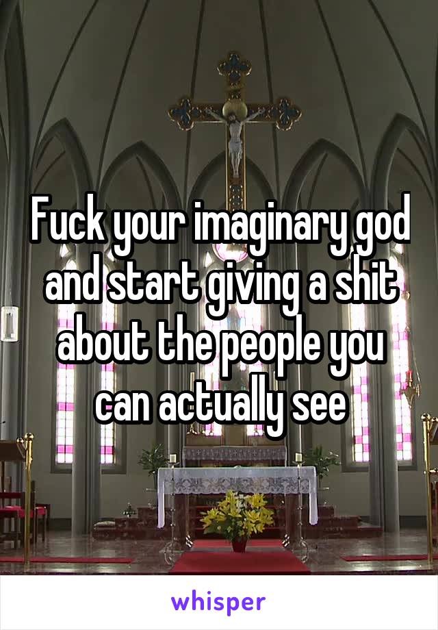 Fuck your imaginary god and start giving a shit about the people you can actually see