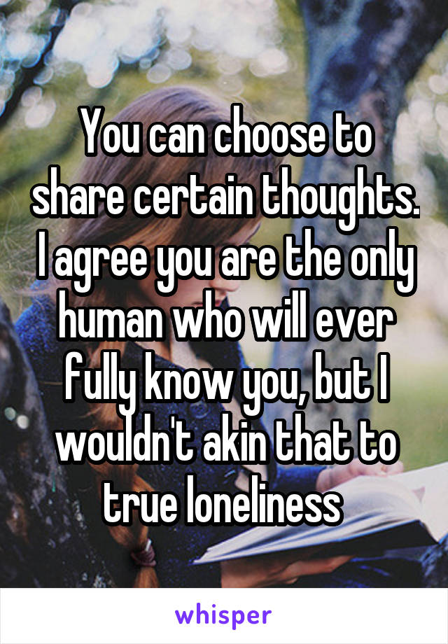 You can choose to share certain thoughts. I agree you are the only human who will ever fully know you, but I wouldn't akin that to true loneliness 