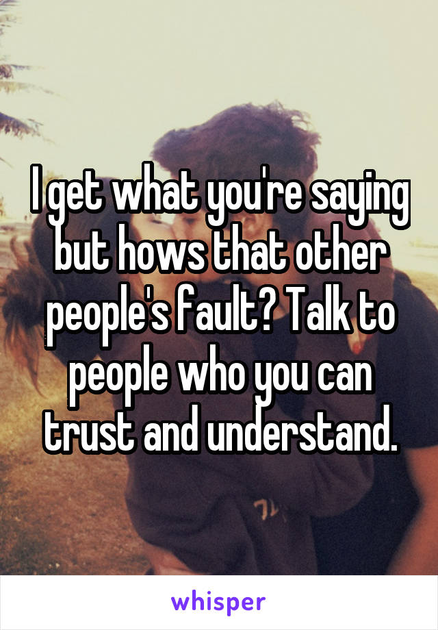 I get what you're saying but hows that other people's fault? Talk to people who you can trust and understand.