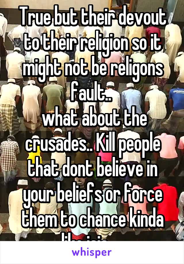 True but their devout to their religion so it might not be religons fault.. 
 what about the crusades.. Kill people that dont believe in your beliefs or force them to chance kinda like isis.... 