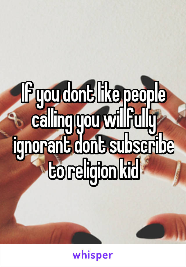 If you dont like people calling you willfully ignorant dont subscribe to religion kid