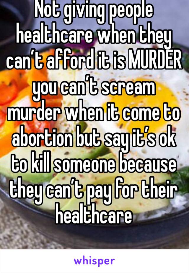 Not giving people healthcare when they can’t afford it is MURDER you can’t scream murder when it come to abortion but say it’s ok to kill someone because they can’t pay for their healthcare