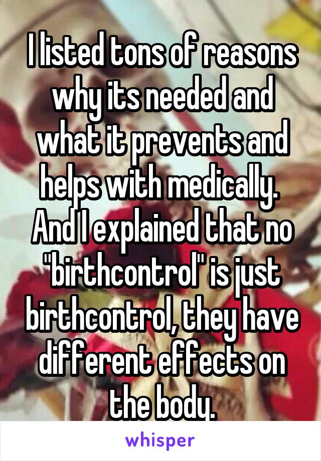 I listed tons of reasons why its needed and what it prevents and helps with medically. 
And I explained that no "birthcontrol" is just birthcontrol, they have different effects on the body.