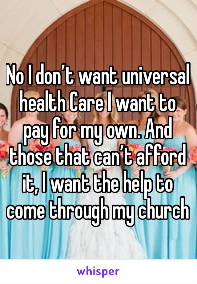 No I don’t want universal health Care I want to pay for my own. And those that can’t afford it, I want the help to come through my church