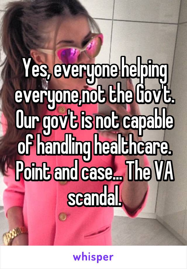 Yes, everyone helping everyone,not the Gov't. Our gov't is not capable of handling healthcare. Point and case... The VA scandal.