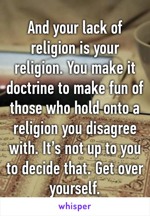 And your lack of religion is your religion. You make it doctrine to make fun of those who hold onto a religion you disagree with. It’s not up to you to decide that. Get over yourself. 