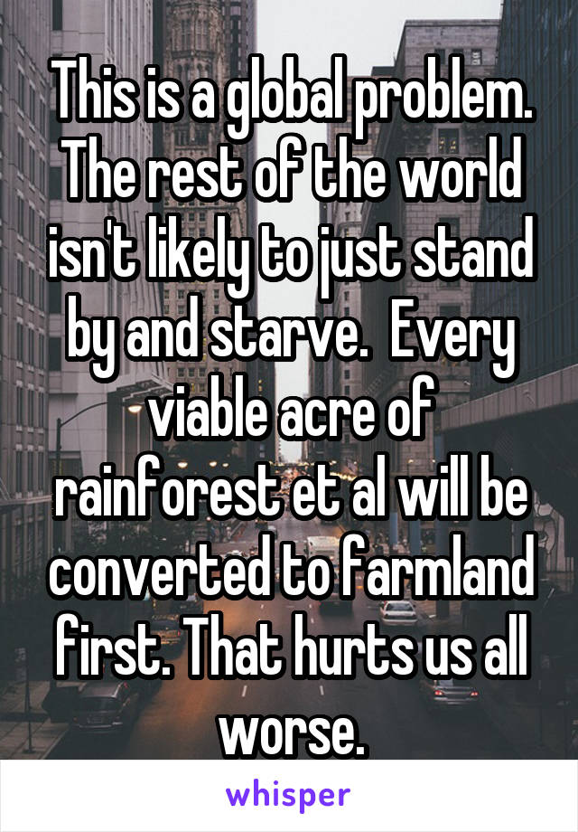 This is a global problem. The rest of the world isn't likely to just stand by and starve.  Every viable acre of rainforest et al will be converted to farmland first. That hurts us all worse.