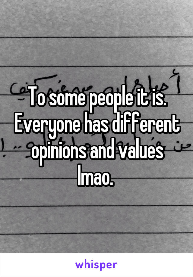 To some people it is. Everyone has different opinions and values lmao. 