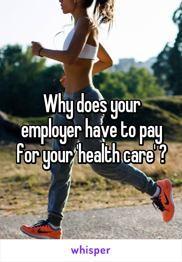 Why does your employer have to pay for your 'health care' ?