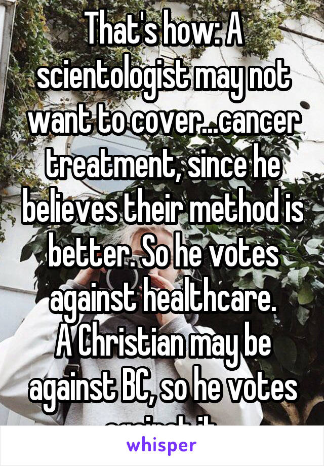 That's how: A scientologist may not want to cover...cancer treatment, since he believes their method is better. So he votes against healthcare.
A Christian may be against BC, so he votes against it.