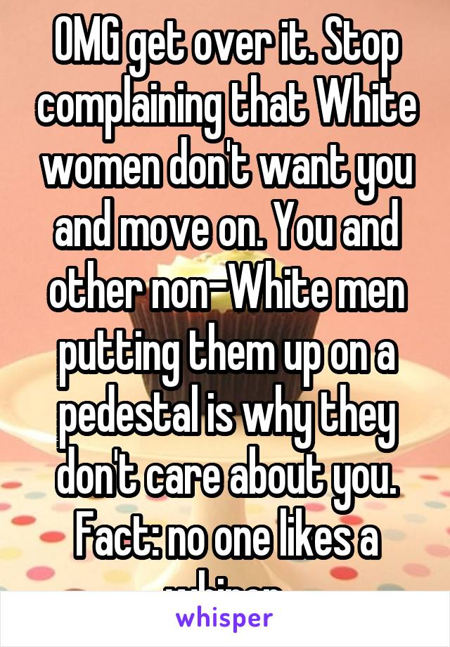 OMG get over it. Stop complaining that White women don't want you and move on. You and other non-White men putting them up on a pedestal is why they don't care about you.
Fact: no one likes a whiner.