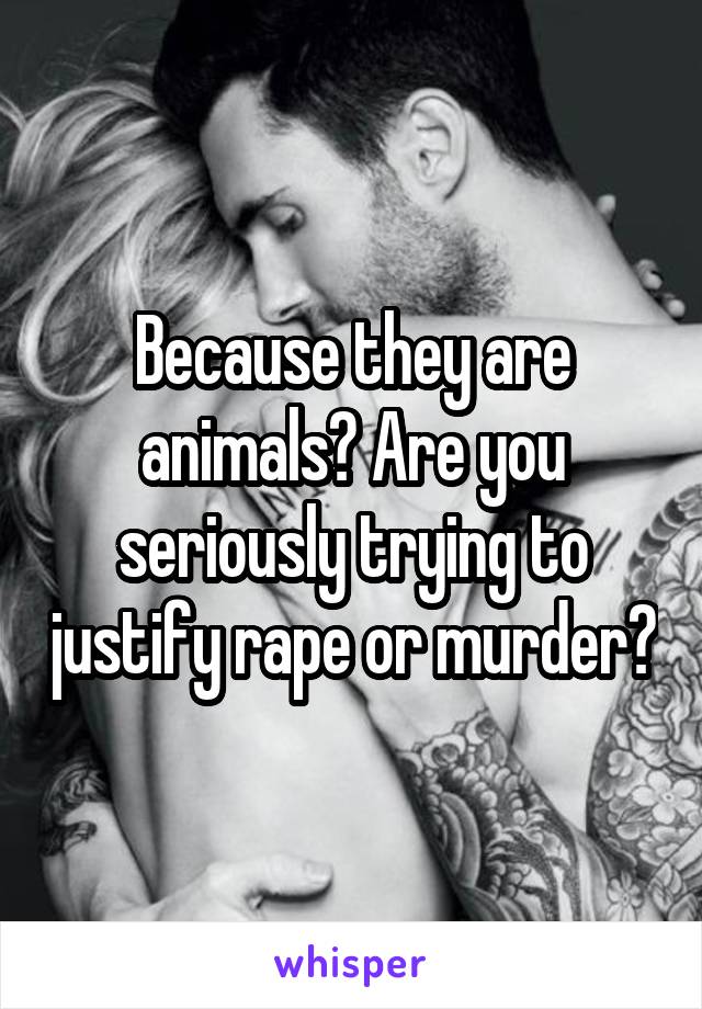 Because they are animals? Are you seriously trying to justify rape or murder?