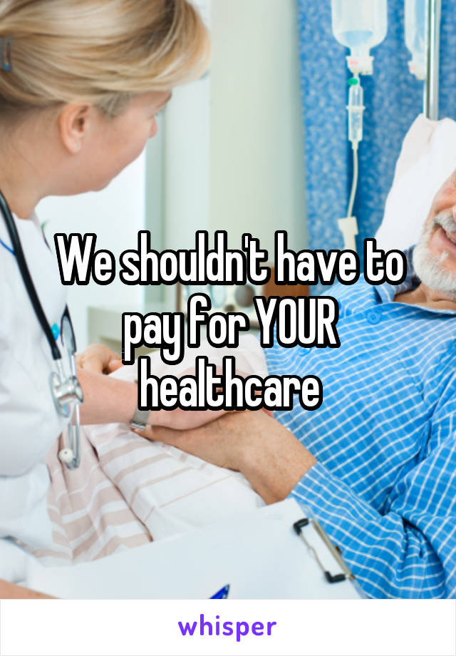 We shouldn't have to pay for YOUR healthcare