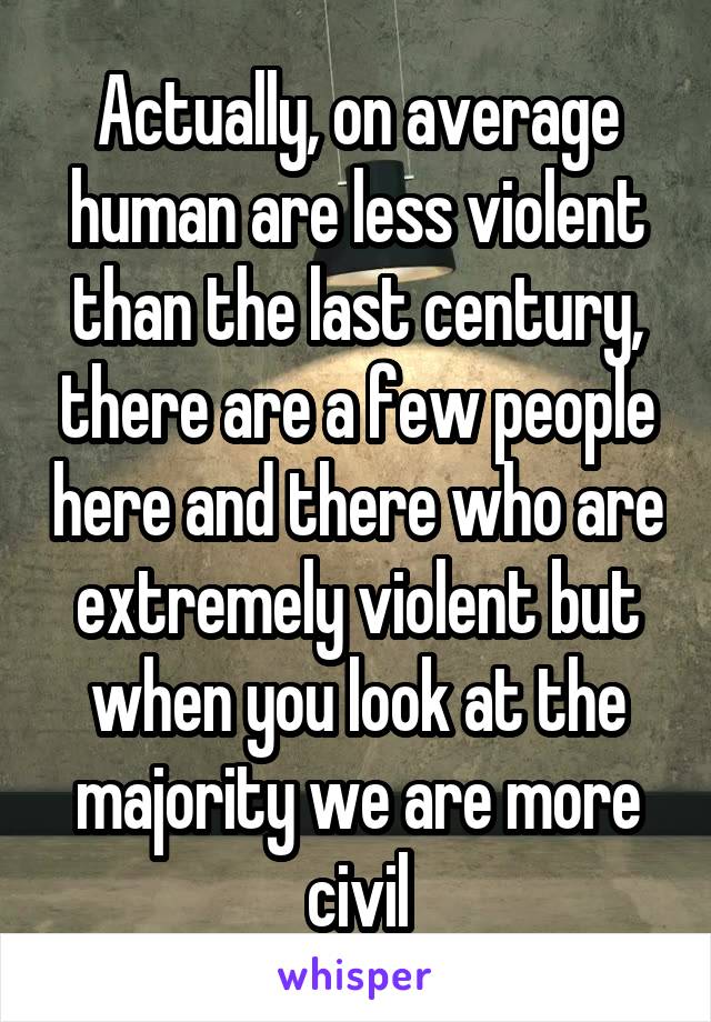 Actually, on average human are less violent than the last century, there are a few people here and there who are extremely violent but when you look at the majority we are more civil