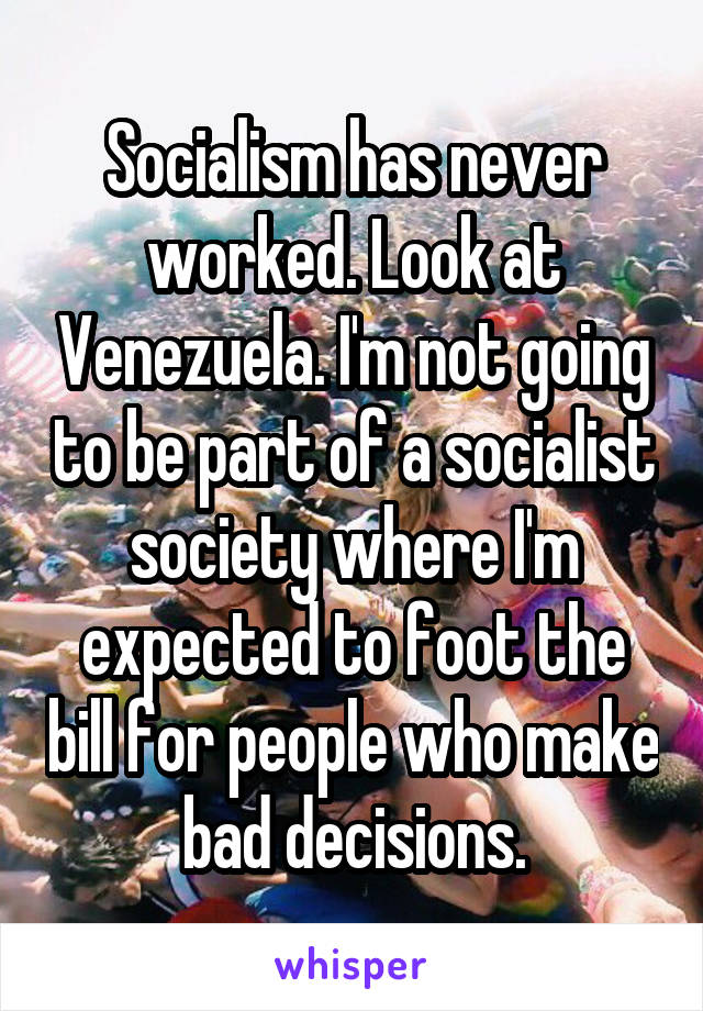 Socialism has never worked. Look at Venezuela. I'm not going to be part of a socialist society where I'm expected to foot the bill for people who make bad decisions.