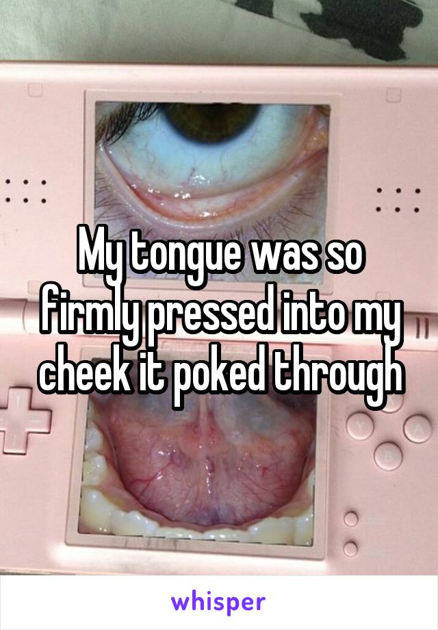 My tongue was so firmly pressed into my cheek it poked through