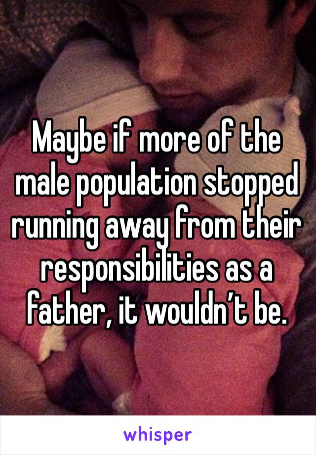 Maybe if more of the male population stopped running away from their responsibilities as a father, it wouldn’t be.