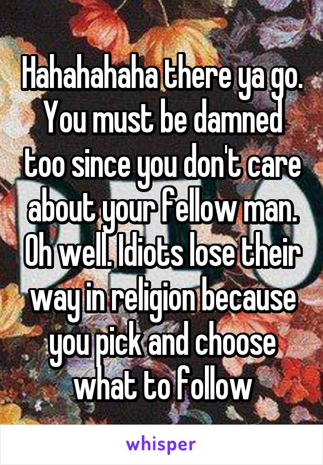 Hahahahaha there ya go. You must be damned too since you don't care about your fellow man. Oh well. Idiots lose their way in religion because you pick and choose what to follow