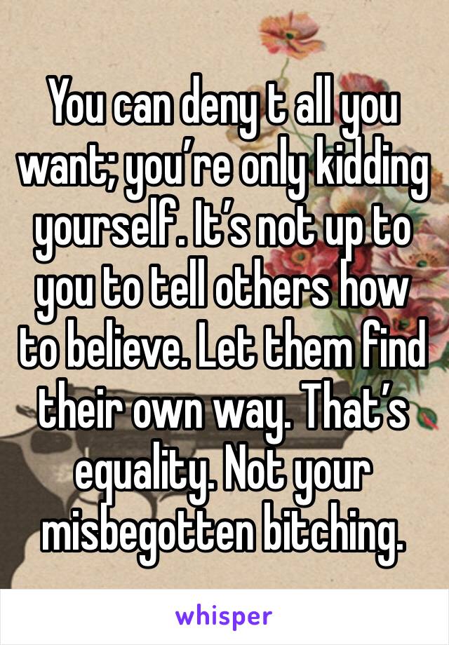 You can deny t all you want; you’re only kidding yourself. It’s not up to you to tell others how to believe. Let them find their own way. That’s equality. Not your misbegotten bitching. 