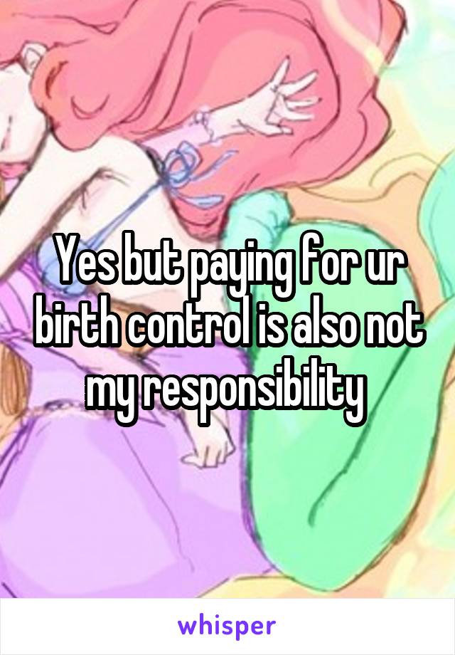 Yes but paying for ur birth control is also not my responsibility 