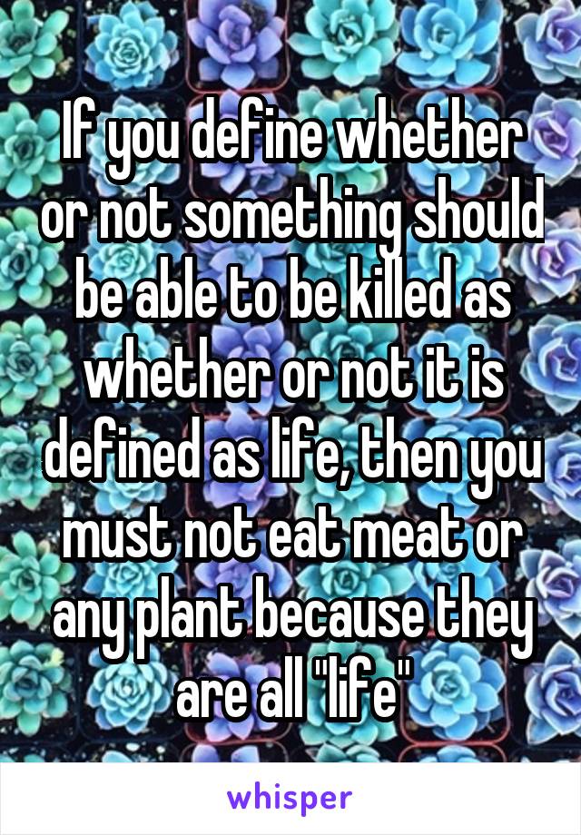 If you define whether or not something should be able to be killed as whether or not it is defined as life, then you must not eat meat or any plant because they are all "life"