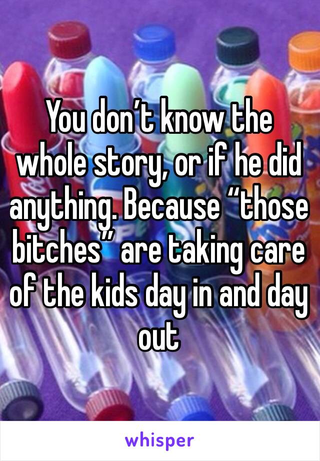 You don’t know the whole story, or if he did anything. Because “those bitches” are taking care of the kids day in and day out 