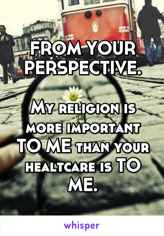 FROM YOUR PERSPECTIVE.

My religion is more important TO ME than your healtcare is TO ME.