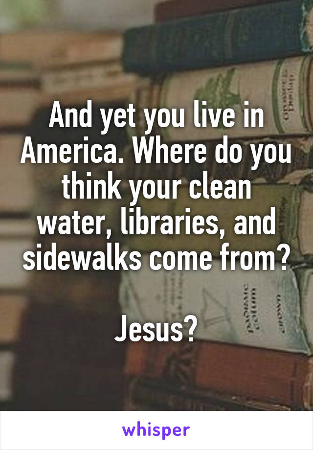 And yet you live in America. Where do you think your clean water, libraries, and sidewalks come from?

Jesus?