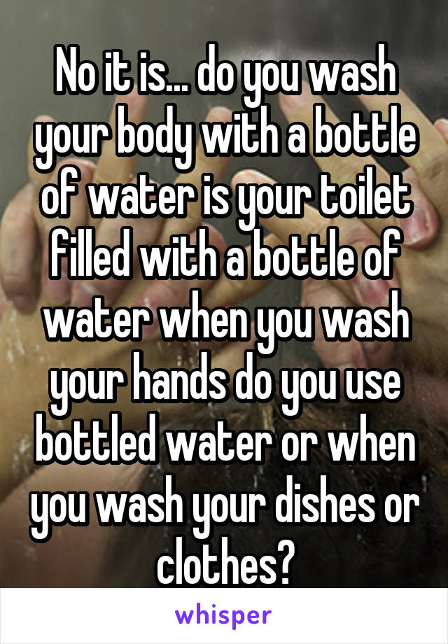 No it is... do you wash your body with a bottle of water is your toilet filled with a bottle of water when you wash your hands do you use bottled water or when you wash your dishes or clothes?