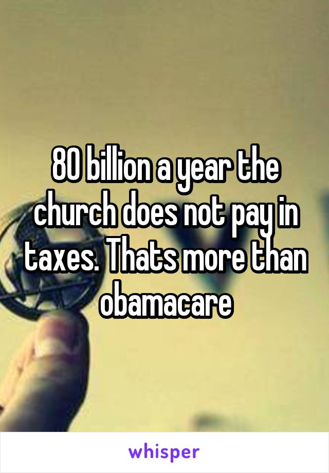 80 billion a year the church does not pay in taxes. Thats more than obamacare