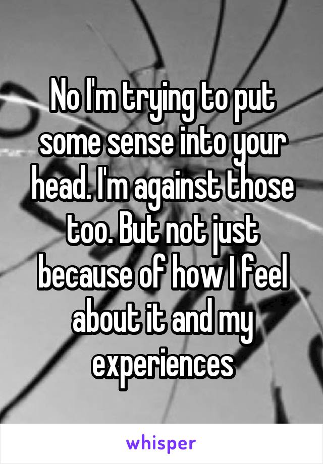 No I'm trying to put some sense into your head. I'm against those too. But not just because of how I feel about it and my experiences